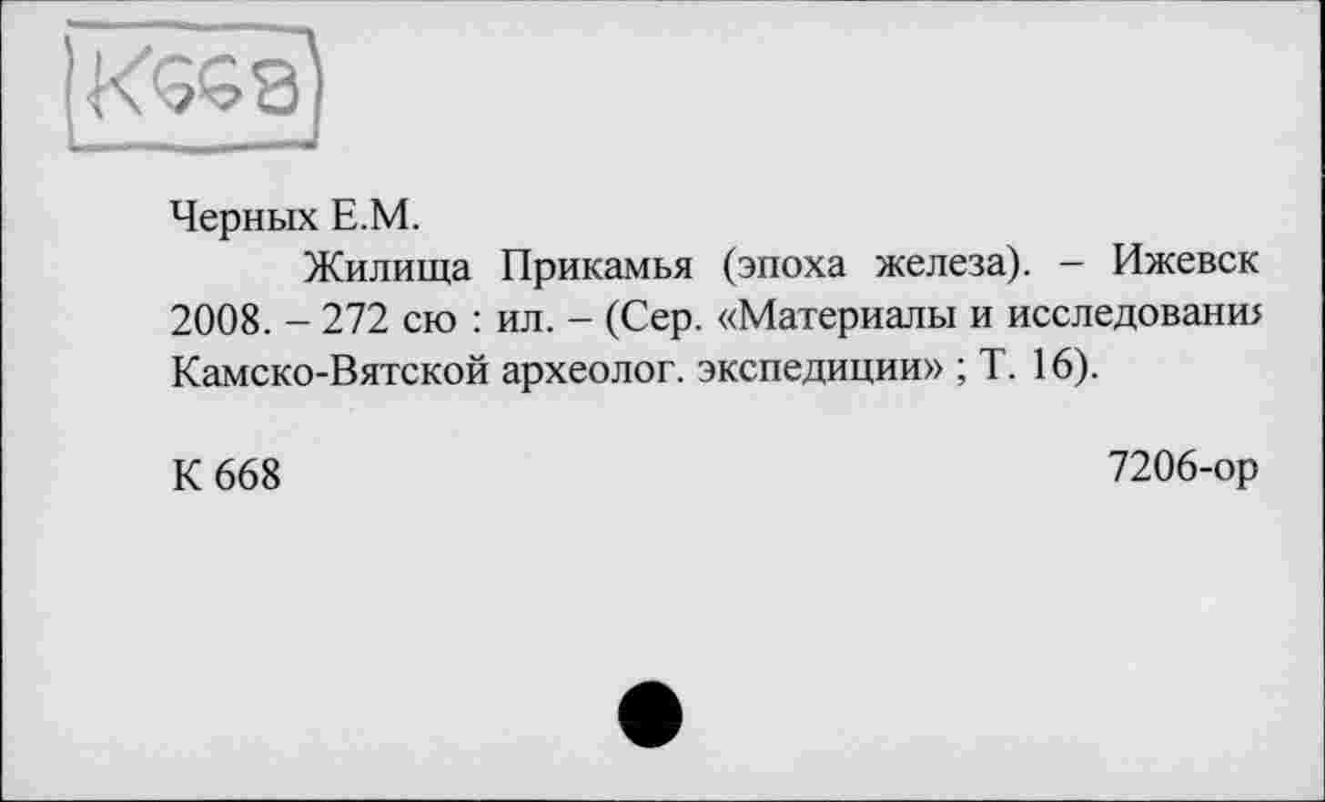 ﻿Черных Е.М.
Жилища Прикамья (эпоха железа). - Ижевск 2008. - 272 сю : ил. - (Сер. «Материалы и исследовани> Камско-Вятской археолог, экспедиции» ; Т. 16).
К 668
7206-ор